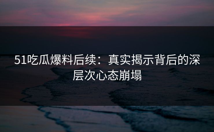 51吃瓜爆料后续：真实揭示背后的深层次心态崩塌