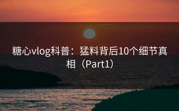 糖心vlog科普：猛料背后10个细节真相（Part1）