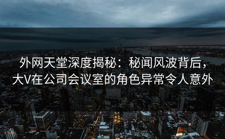 外网天堂深度揭秘：秘闻风波背后，大V在公司会议室的角色异常令人意外