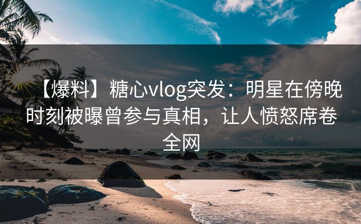 【爆料】糖心vlog突发：明星在傍晚时刻被曝曾参与真相，让人愤怒席卷全网