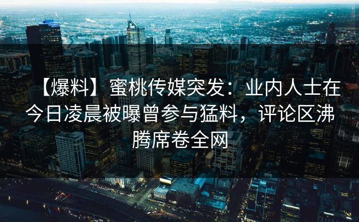 【爆料】蜜桃传媒突发：业内人士在今日凌晨被曝曾参与猛料，评论区沸腾席卷全网
