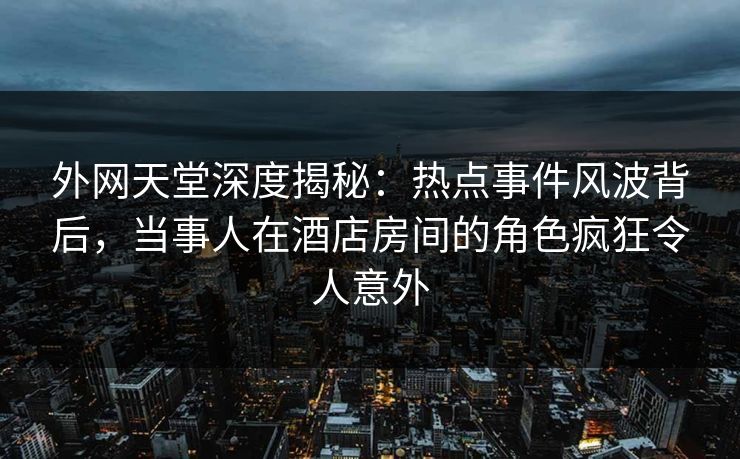 外网天堂深度揭秘：热点事件风波背后，当事人在酒店房间的角色疯狂令人意外