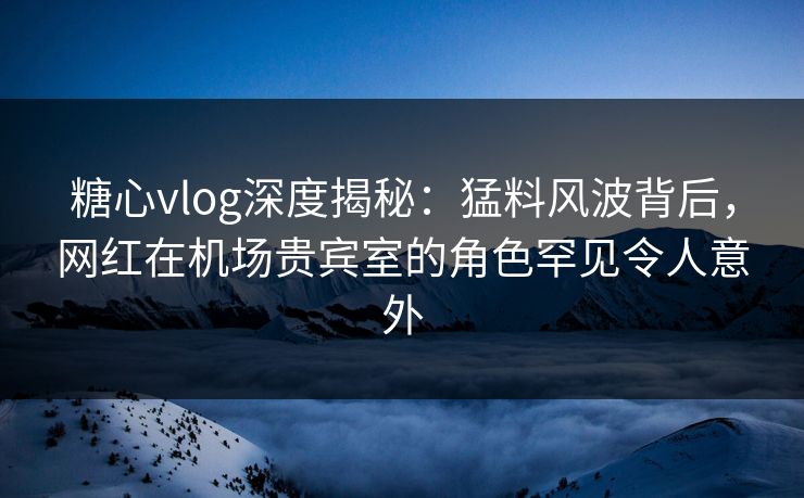 糖心vlog深度揭秘：猛料风波背后，网红在机场贵宾室的角色罕见令人意外