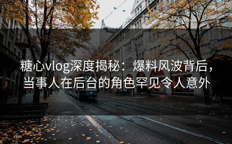 糖心vlog深度揭秘：爆料风波背后，当事人在后台的角色罕见令人意外