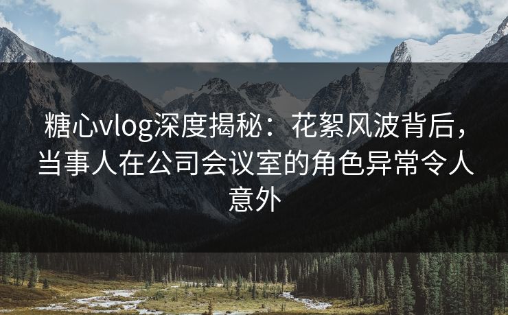 糖心vlog深度揭秘：花絮风波背后，当事人在公司会议室的角色异常令人意外