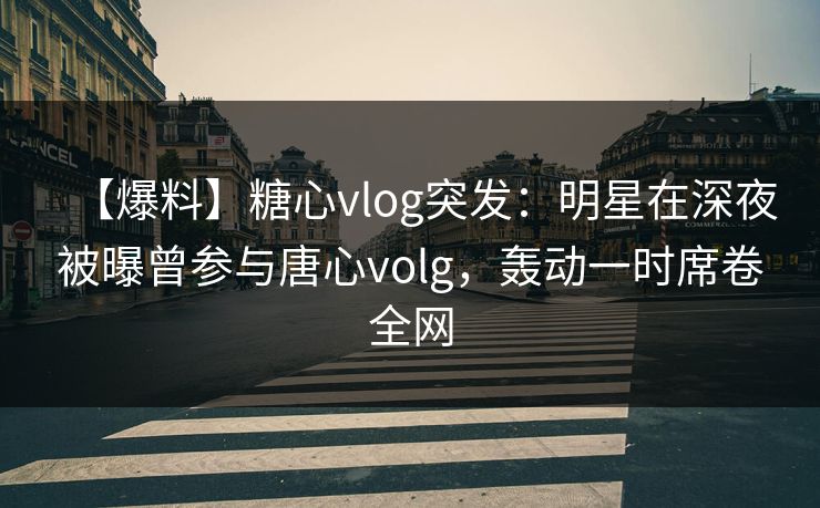 【爆料】糖心vlog突发：明星在深夜被曝曾参与唐心volg，轰动一时席卷全网