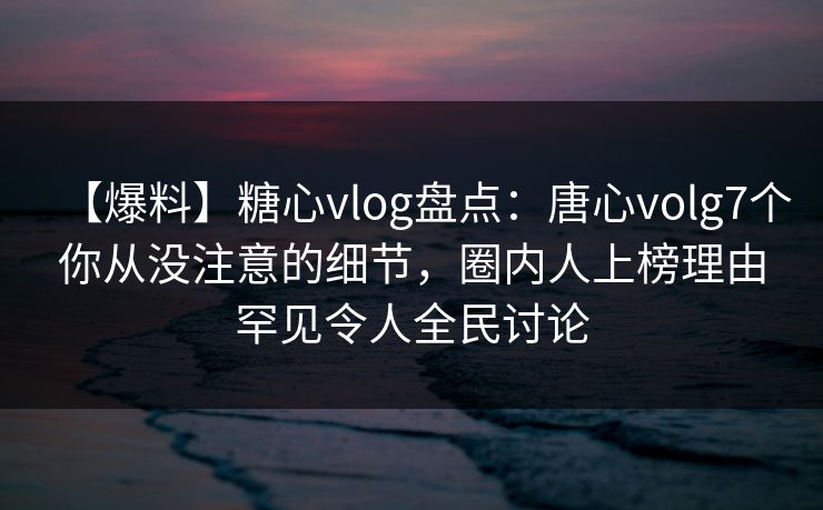 【爆料】糖心vlog盘点：唐心volg7个你从没注意的细节，圈内人上榜理由罕见令人全民讨论