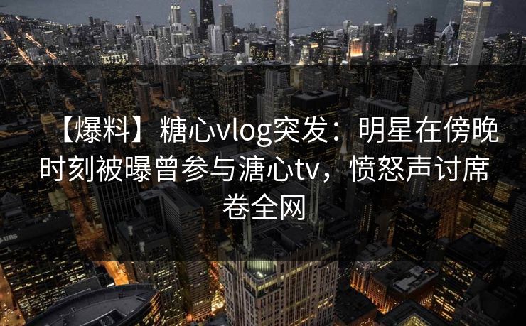 【爆料】糖心vlog突发：明星在傍晚时刻被曝曾参与溏心tv，愤怒声讨席卷全网  第1张