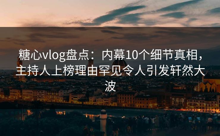 糖心vlog盘点：内幕10个细节真相，主持人上榜理由罕见令人引发轩然大波
