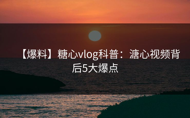 【爆料】糖心vlog科普：溏心视频背后5大爆点