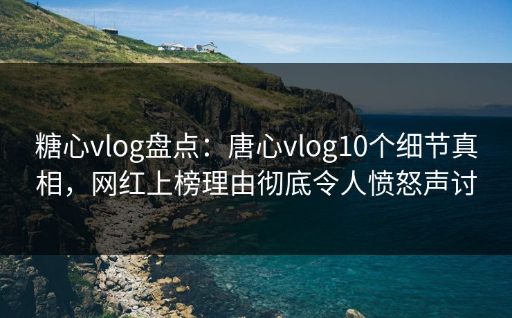 糖心vlog盘点：唐心vlog10个细节真相，网红上榜理由彻底令人愤怒声讨