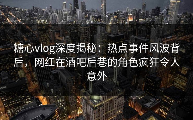 糖心vlog深度揭秘：热点事件风波背后，网红在酒吧后巷的角色疯狂令人意外  第1张