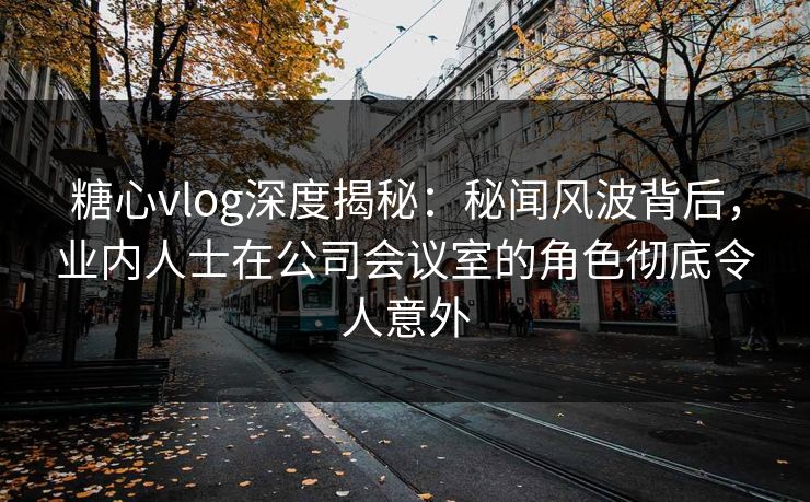 糖心vlog深度揭秘：秘闻风波背后，业内人士在公司会议室的角色彻底令人意外