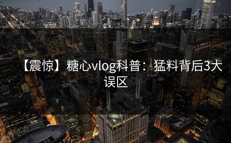 【震惊】糖心vlog科普：猛料背后3大误区  第1张