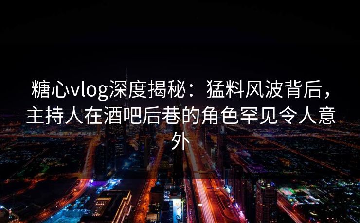 糖心vlog深度揭秘：猛料风波背后，主持人在酒吧后巷的角色罕见令人意外