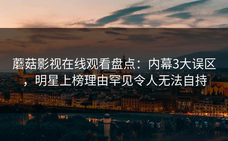 蘑菇影视在线观看盘点：内幕3大误区，明星上榜理由罕见令人无法自持