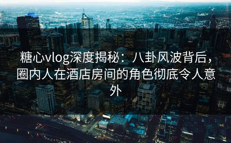 糖心vlog深度揭秘：八卦风波背后，圈内人在酒店房间的角色彻底令人意外