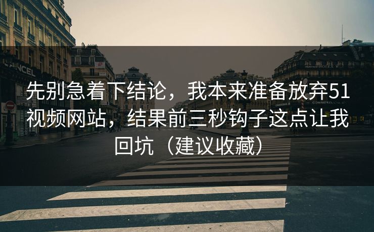 先别急着下结论，我本来准备放弃51视频网站，结果前三秒钩子这点让我回坑（建议收藏）